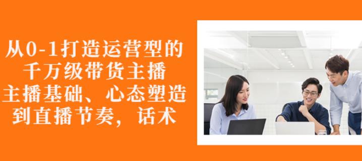 从0-1打造运营型的带货主播：主播基础、心态塑造，能力培养到直播节奏，话术进行全面讲解-领航创业网