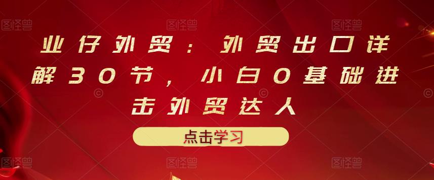 业仔外贸：外贸出口详解30节，小白0基础进击外贸达人 价值666元-领航创业网