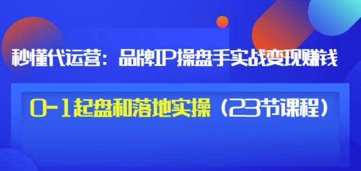 秒懂代运营：品牌IP操盘手实战赚钱，0-1起盘和落地实操（23节课程）价值199-领航创业网