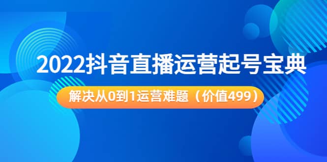 2022抖音直播运营起号宝典：解决从0到1运营难题（价值499）-领航创业网