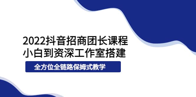 2022抖音招商团长课程，从小白到资深工作室搭建，全方位全链路保姆式教学-领航创业网