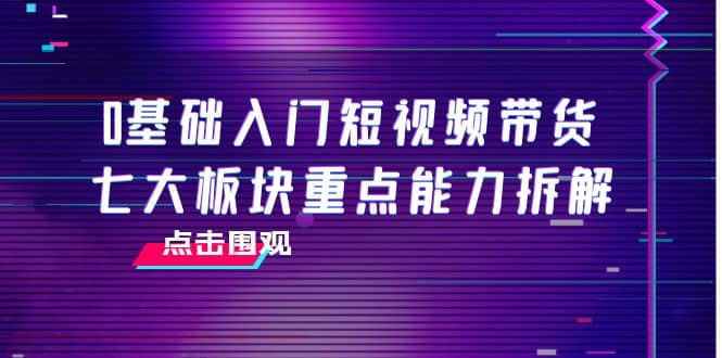 0基础入门短视频带货，七大板块重点能力拆解，7节精品课4小时干货-领航创业网