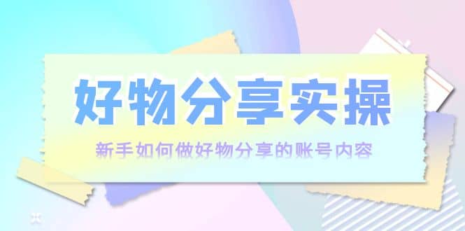 好物分享实操：新手如何做好物分享的账号内容，实操教学-领航创业网