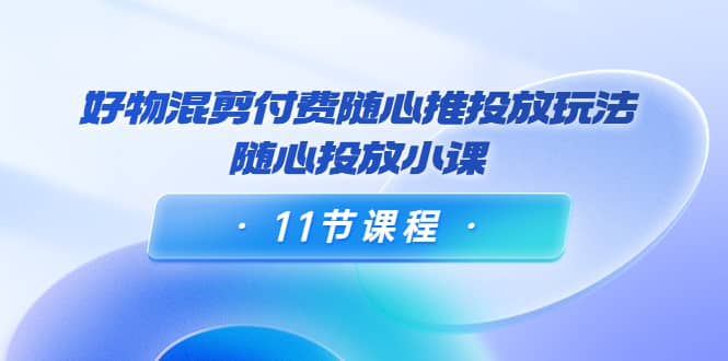 好物混剪付费随心推投放玩法，随心投放小课（11节课程）-领航创业网