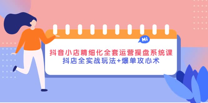 抖音小店精细化全套运营操盘系统课，抖店全实战玩法 爆单攻心术-领航创业网