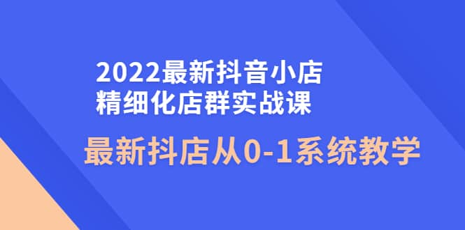 2022最新抖音小店精细化店群实战课，最新抖店从0-1系统教学-领航创业网