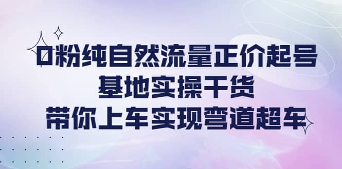 0粉纯自然流量正价起号基地实操干货，带你上车实现弯道超车-领航创业网