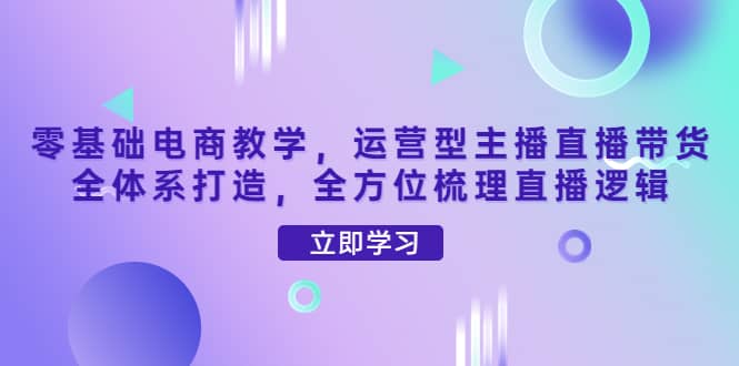 零基础电商教学，运营型主播直播带货全体系打造，全方位梳理直播逻辑-领航创业网