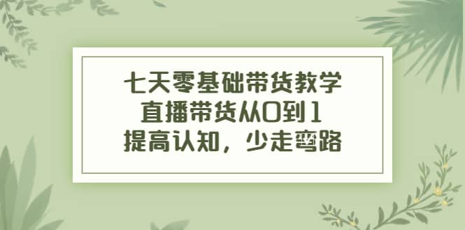 七天零基础带货教学，直播带货从0到1，提高认知，少走弯路-领航创业网