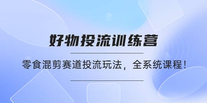 好物推广投流训练营：零食混剪赛道投流玩法，全系统课程-领航创业网