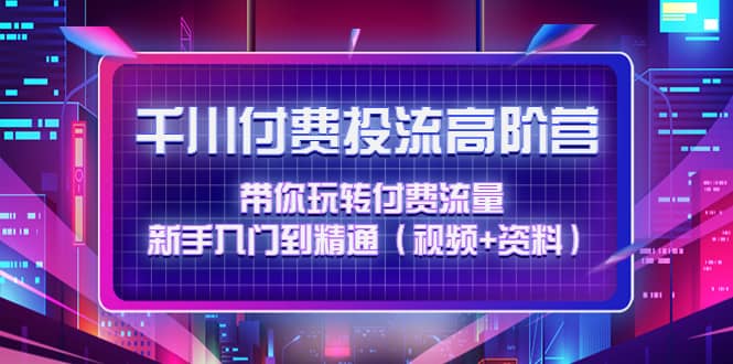 千川付费投流高阶训练营：带你玩转付费流量，新手入门到精通（视频 资料）-领航创业网