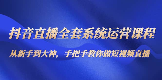 抖音直播全套系统运营课程：从新手到大神，手把手教你做直播短视频-领航创业网