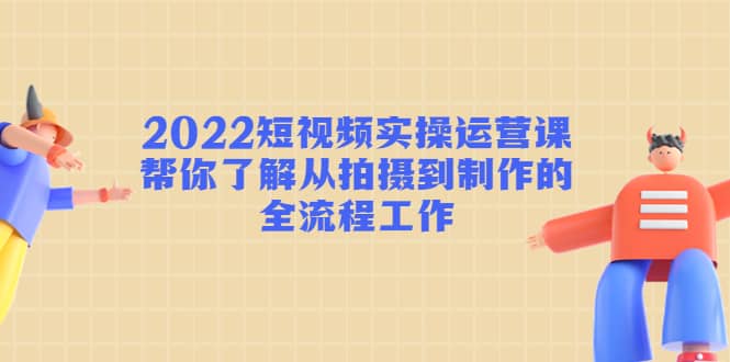 2022短视频实操运营课：帮你了解从拍摄到制作的全流程工作-领航创业网