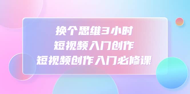 换个思维3小时短视频入门创作，短视频创作入门必修课-领航创业网