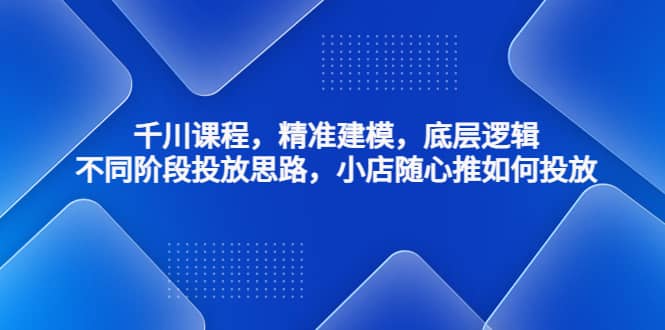 千川课程，精准建模，底层逻辑，不同阶段投放思路，小店随心推如何投放-领航创业网