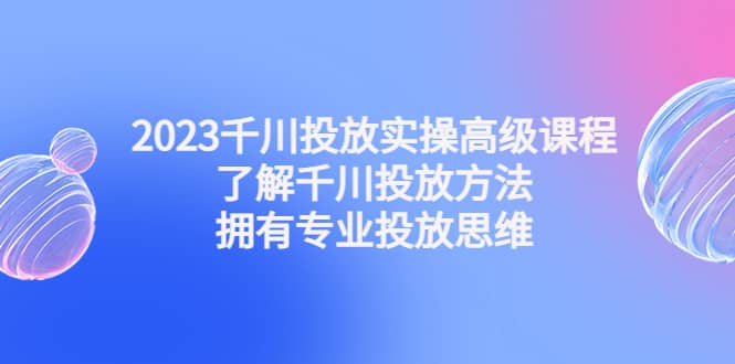 2023千川投放实操高级课程：了解千川投放方法，拥有专业投放思维-领航创业网