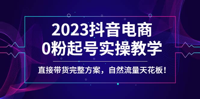 2023抖音电商0粉起号实操教学，直接带货完整方案，自然流量天花板-领航创业网