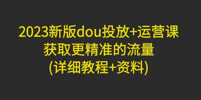 2023新版dou投放 运营课：获取更精准的流量(详细教程 资料)无水印-领航创业网