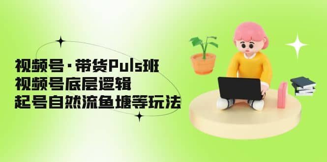 视频号·带货Puls班，视频号底层逻辑，起号自然流鱼塘等玩法-领航创业网