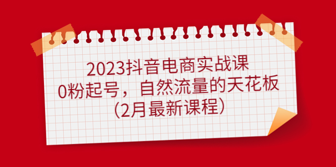 2023抖音电商实战课：0粉起号，自然流量的天花板（2月最新课程）-领航创业网