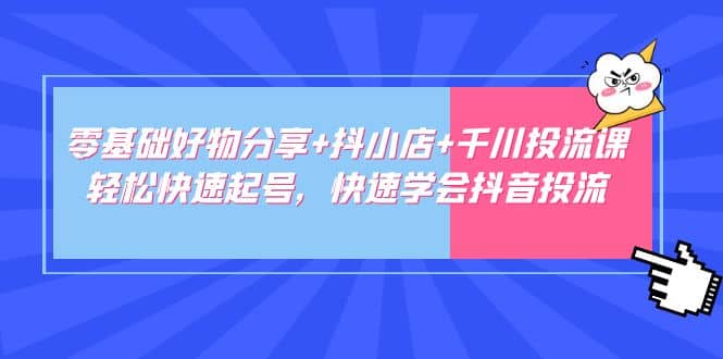 零基础好物分享 抖小店 千川投流课：轻松快速起号，快速学会抖音投流-领航创业网