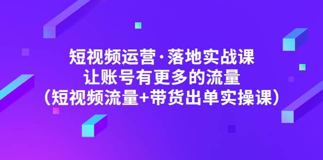 短视频运营·落地实战课 让账号有更多的流量（短视频流量 带货出单实操）-领航创业网