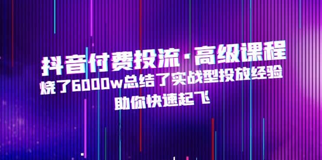 抖音付费投流·高级课程，烧了6000w总结了实战型投放经验，助你快速起飞-领航创业网