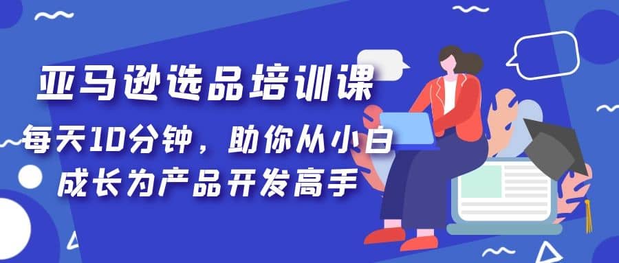 亚马逊选品培训课，每天10分钟，助你从小白成长为产品开发高手-领航创业网