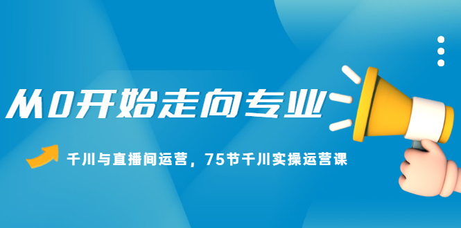 从0开始走向专业，千川与直播间运营，75节千川实操运营课-领航创业网