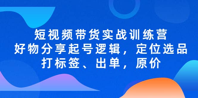 短视频带货实战训练营，好物分享起号逻辑，定位选品打标签、出单，原价-领航创业网