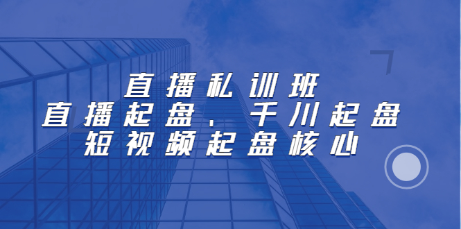 直播私训班：直播起盘、千川起盘、短视频起盘核心-领航创业网