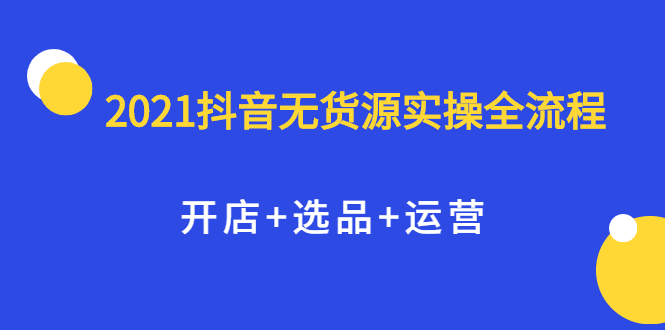 2021抖音无货源实操全流程，开店 选品 运营，全职兼职都可操作-领航创业网