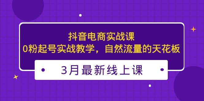 3月最新抖音电商实战课：0粉起号实战教学，自然流量的天花板-领航创业网