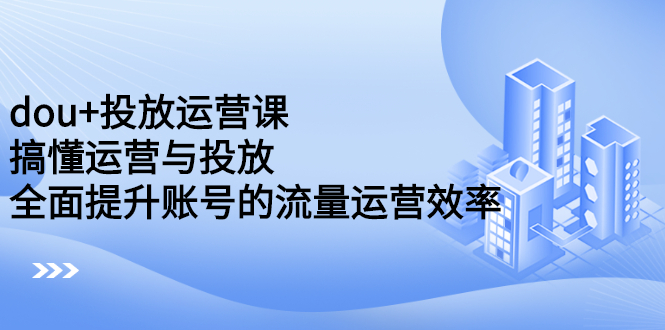 dou 投放运营课：搞懂运营与投放，全面提升账号的流量运营效率-领航创业网