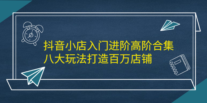 抖音小店入门进阶高阶合集，八大玩法打造百万店铺-领航创业网