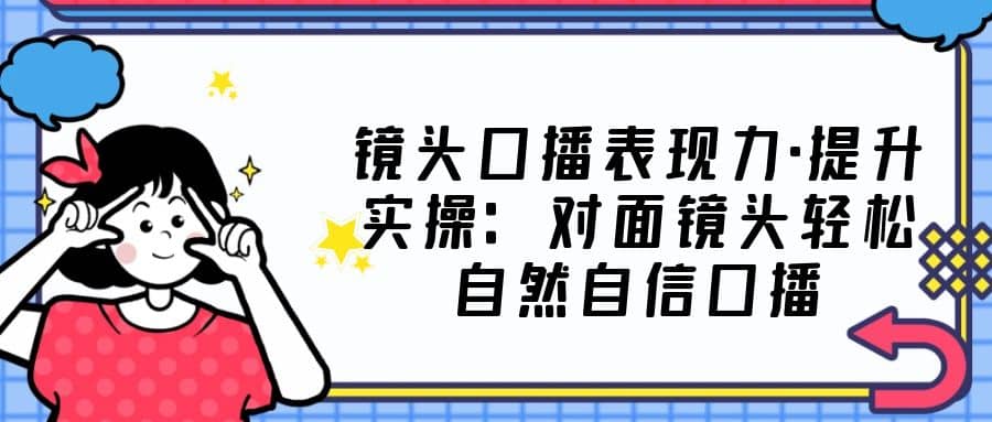 镜头口播表现力·提升实操：对面镜头轻松自然自信口播（23节课）-领航创业网