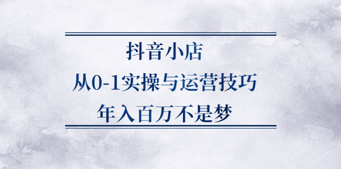 抖音小店从0-1实操与运营技巧,价值5980元-领航创业网