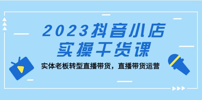 2023抖音小店实操干货课：实体老板转型直播带货，直播带货运营-领航创业网