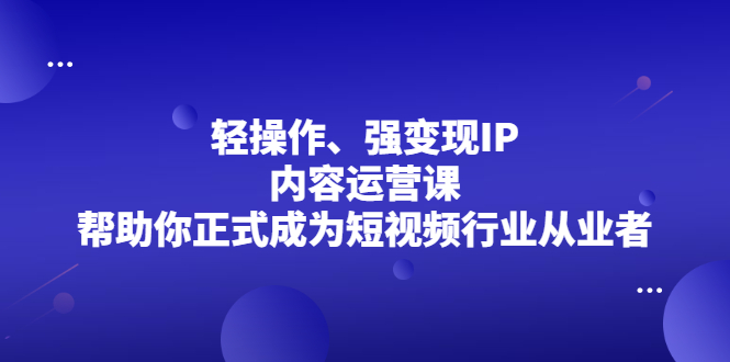 轻操作、强变现IP内容运营课，帮助你正式成为短视频行业从业者-领航创业网