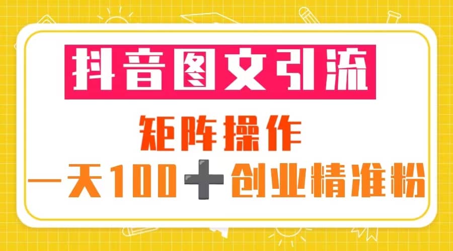 抖音图文引流 矩阵操作 一天100 创业精准粉（5节视频课 素材模板）-领航创业网