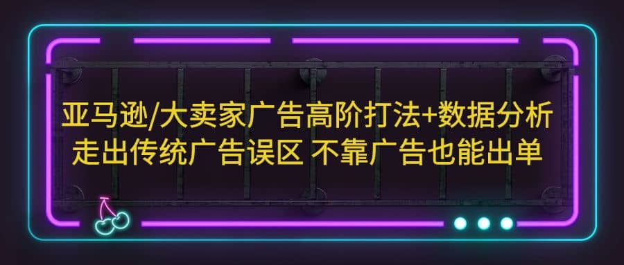 亚马逊/大卖家广告高阶打法 数据分析，走出传统广告误区 不靠广告也能出单-领航创业网