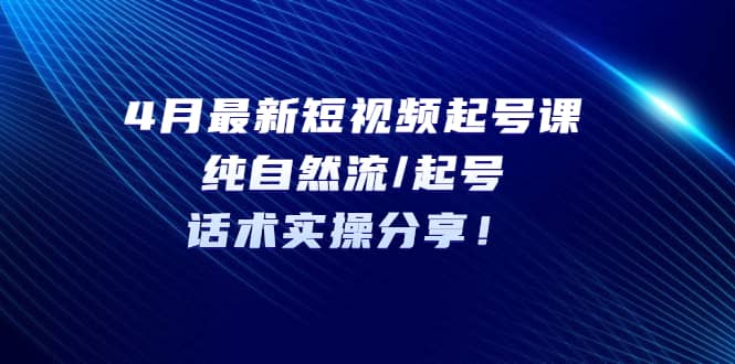 4月最新短视频起号课：纯自然流/起号，话术实操分享-领航创业网