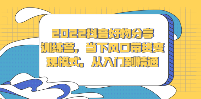 2022抖音好物分享训练营，当下风口带货变现模式，从入门到精通-领航创业网