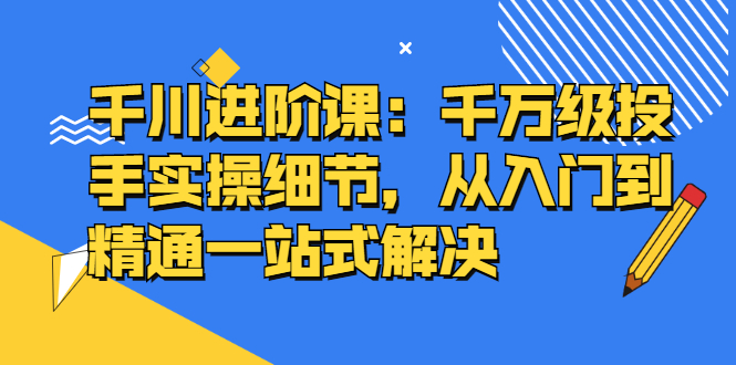 千川进阶课：千川投放细节实操，从入门到精通一站式解决-领航创业网