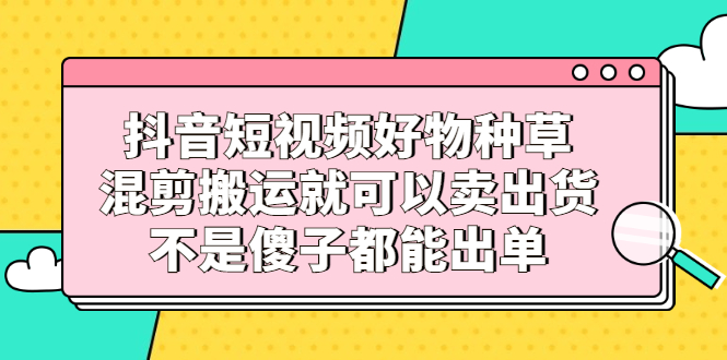 抖音短视频好物种草，混剪搬运就可以卖出货，不是傻子都能出单-领航创业网