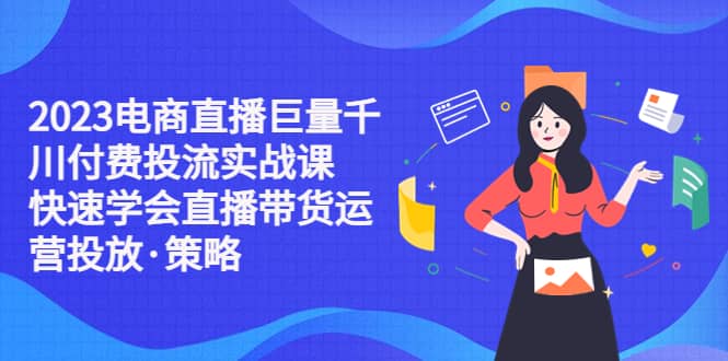 2023电商直播巨量千川付费投流实战课，快速学会直播带货运营投放·策略-领航创业网