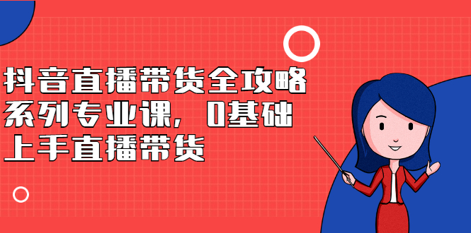 抖音直播带货全攻略系列专业课，0基础上手直播带货-领航创业网