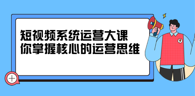 短视频系统运营大课，你掌握核心的运营思维 价值7800元-领航创业网