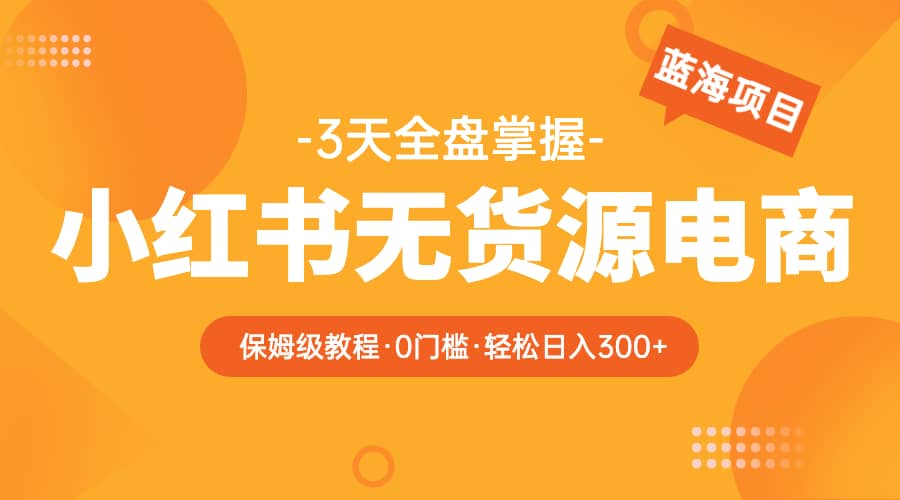 2023小红书无货源电商【保姆级教程从0到日入300】爆单3W-领航创业网