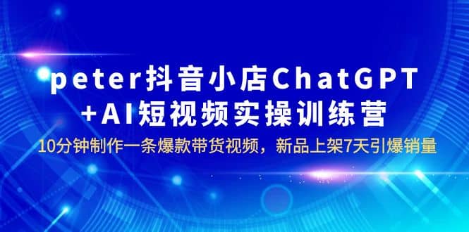 peter抖音小店ChatGPT AI短视频实训 10分钟做一条爆款带货视频 7天引爆销量-领航创业网